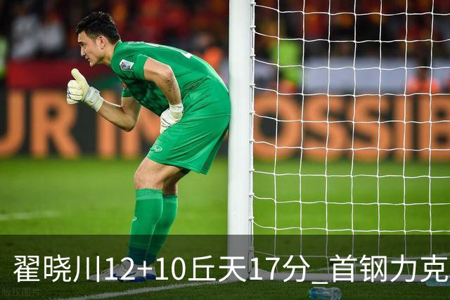 翟晓川12+10丘天17分 首钢力克同曦夺四连胜